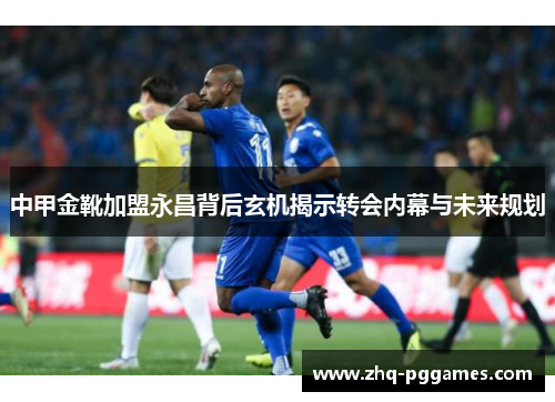 中甲金靴加盟永昌背后玄机揭示转会内幕与未来规划