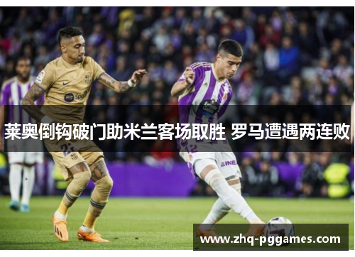 莱奥倒钩破门助米兰客场取胜 罗马遭遇两连败 莱奥倒钩破门助米兰客场取胜 罗马遭遇两连败