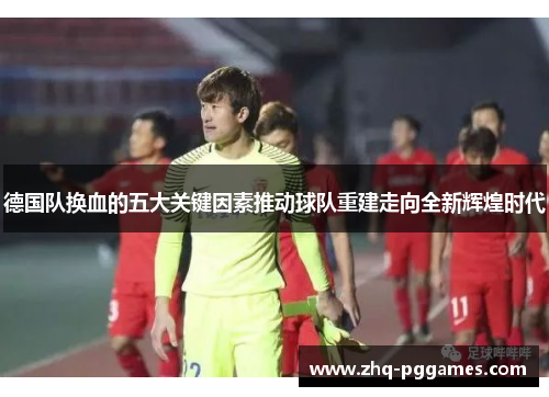 德国队换血的五大关键因素推动球队重建走向全新辉煌时代 德国队换血的五大关键因素推动球队重建走向全新辉煌时代