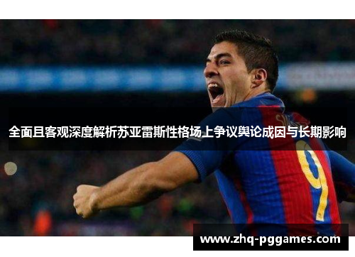 全面且客观深度解析苏亚雷斯性格场上争议舆论成因与长期影响