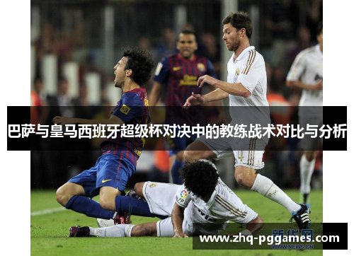 巴萨与皇马西班牙超级杯对决中的教练战术对比与分析