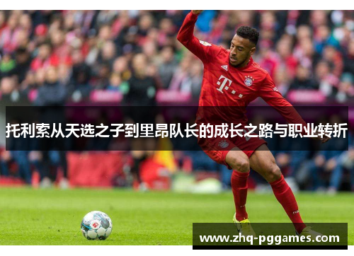 托利索从天选之子到里昂队长的成长之路与职业转折