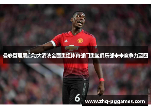 曼联管理层启动大清洗全面重组体育部门重塑俱乐部未来竞争力蓝图 曼联管理层启动大清洗全面重组体育部门重塑俱乐部未来竞争力蓝图