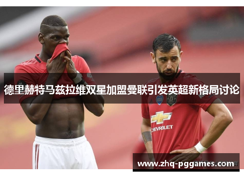 德里赫特马兹拉维双星加盟曼联引发英超新格局讨论 德里赫特马兹拉维双星加盟曼联引发英超新格局讨论